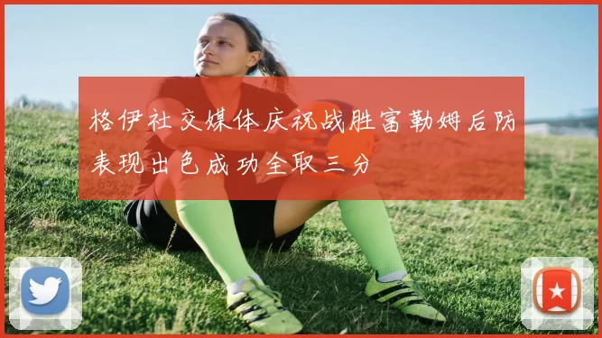 格伊社交媒体庆祝战胜富勒姆后防表现出色成功全取三分