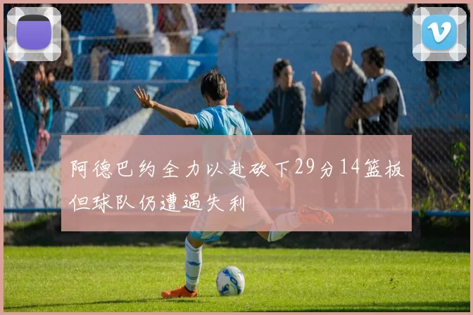 阿德巴约全力以赴砍下29分14篮板但球队仍遭遇失利