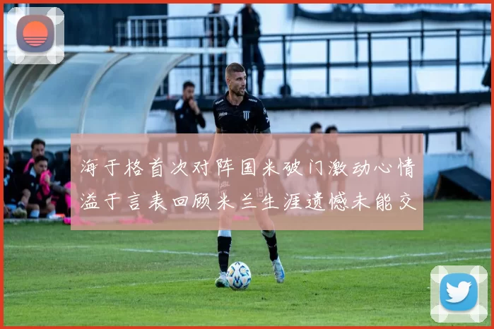 海于格首次对阵国米破门激动心情溢于言表回顾米兰生涯遗憾未能交锋