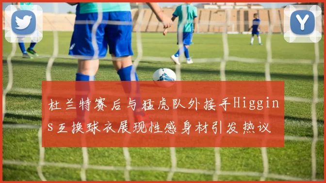 杜兰特赛后与猛虎队外接手Higgins互换球衣展现性感身材引发热议