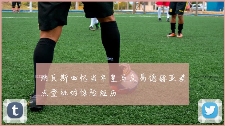 纳瓦斯回忆当年皇马交易德赫亚差点登机的惊险经历