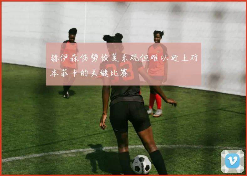 赫伊森伤势恢复乐观但难以赶上对本菲卡的关键比赛