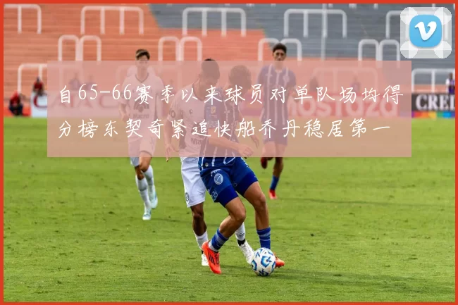 自65-66赛季以来球员对单队场均得分榜东契奇紧追快船乔丹稳居第一