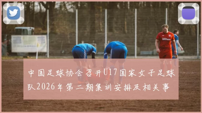 中国足球协会召开U17国家女子足球队2026年第二期集训安排及相关事项通知